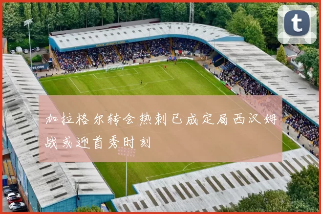 加拉格尔转会热刺已成定局西汉姆战或迎首秀时刻