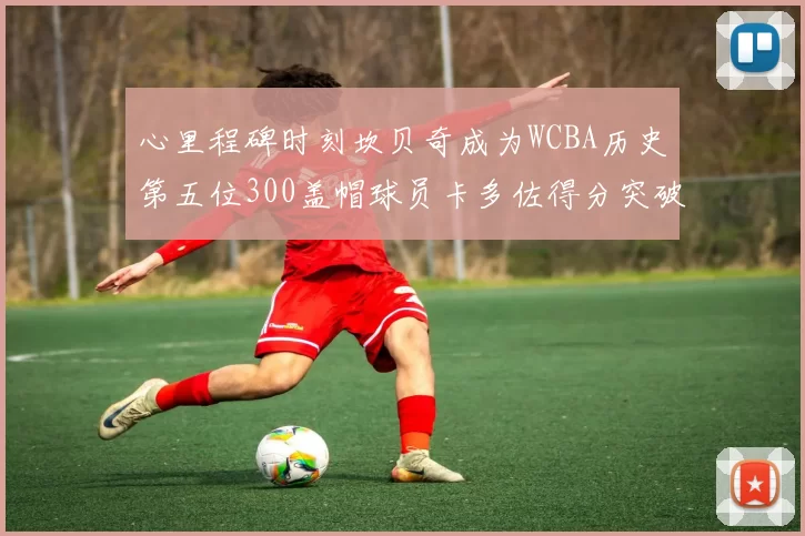 心里程碑时刻坎贝奇成为WCBA历史第五位300盖帽球员卡多佐得分突破1000大关