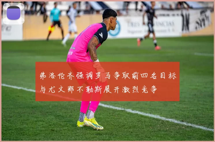 弗洛伦齐强调罗马争取前四名目标与尤文那不勒斯展开激烈竞争
