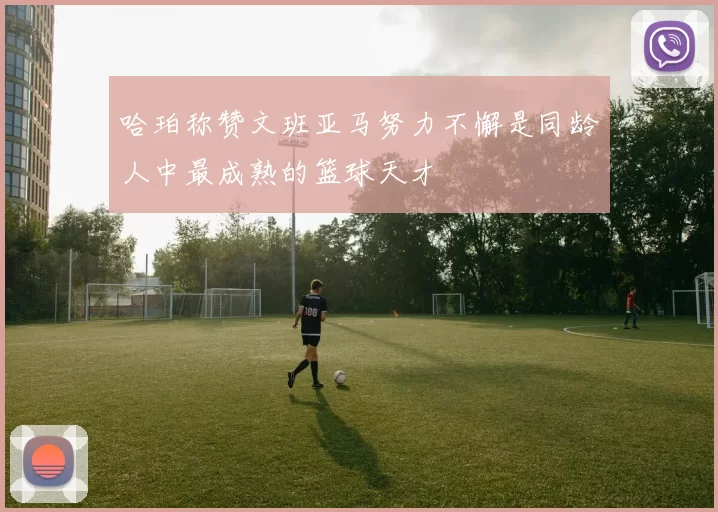 哈珀称赞文班亚马努力不懈是同龄人中最成熟的篮球天才