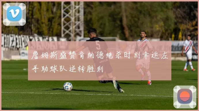 詹姆斯盛赞肯纳德绝杀时刻幸运左手助球队逆转胜利