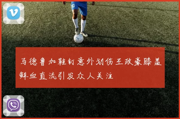 马德鲁加鞋钉意外划伤王政豪膝盖鲜血直流引发众人关注