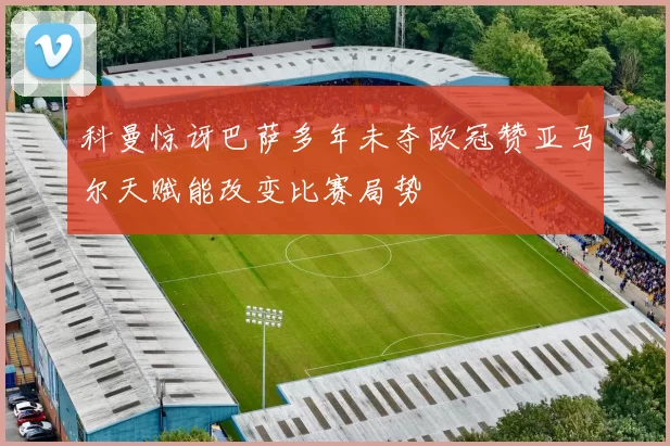科曼惊讶巴萨多年未夺欧冠赞亚马尔天赋能改变比赛局势